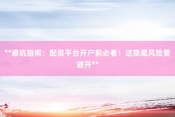 **避坑指南：配资平台开户前必看！这隐藏风险要避开**
