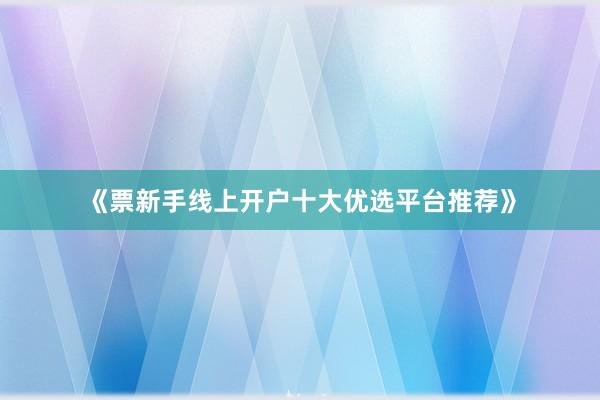 《票新手线上开户十大优选平台推荐》