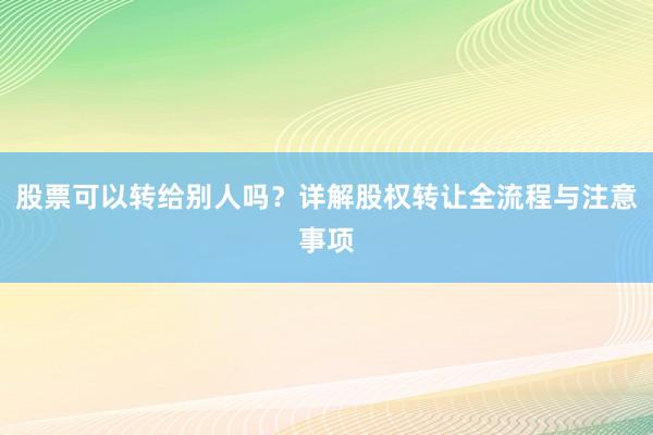 股票可以转给别人吗？详解股权转让全流程与注意事项