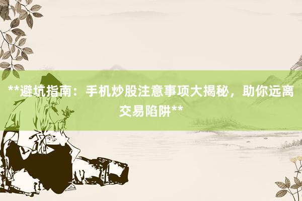 **避坑指南：手机炒股注意事项大揭秘，助你远离交易陷阱**