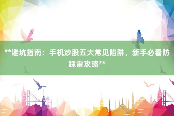**避坑指南：手机炒股五大常见陷阱，新手必看防踩雷攻略**