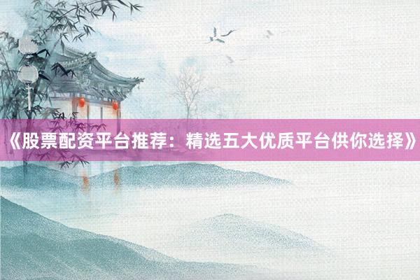 《股票配资平台推荐：精选五大优质平台供你选择》