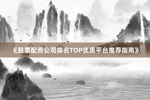 《股票配资公司排名TOP优质平台推荐指南》