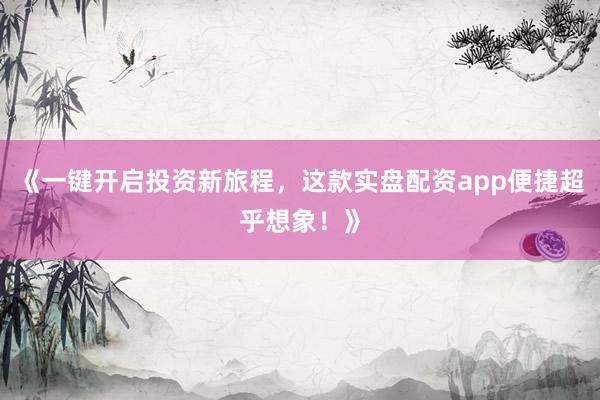 《一键开启投资新旅程，这款实盘配资app便捷超乎想象！》