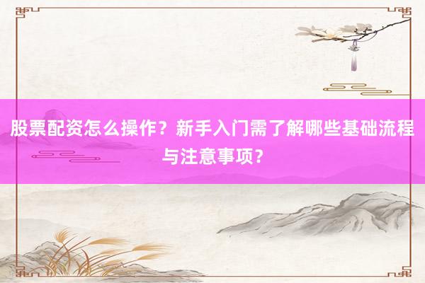 股票配资怎么操作？新手入门需了解哪些基础流程与注意事项？