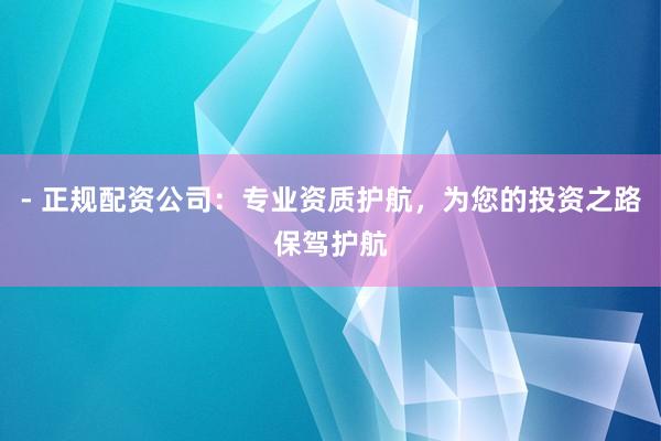 - 正规配资公司：专业资质护航，为您的投资之路保驾护航