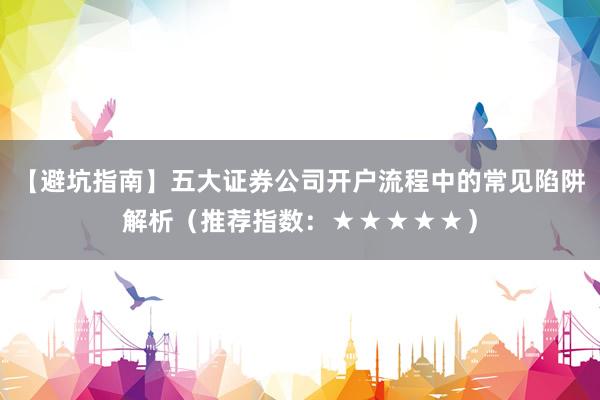 【避坑指南】五大证券公司开户流程中的常见陷阱解析（推荐指数：★★★★★）