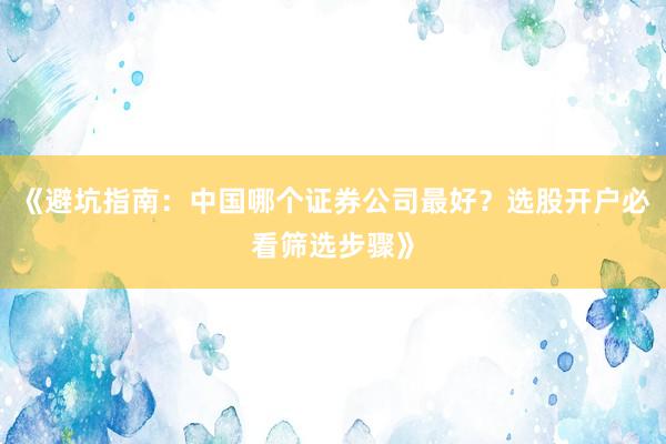 《避坑指南：中国哪个证券公司最好？选股开户必看筛选步骤》