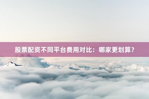 股票配资不同平台费用对比：哪家更划算？