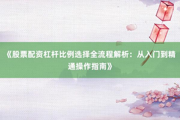 《股票配资杠杆比例选择全流程解析：从入门到精通操作指南》