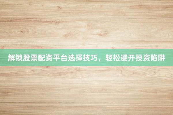 解锁股票配资平台选择技巧，轻松避开投资陷阱