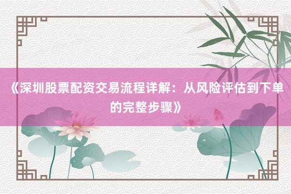 《深圳股票配资交易流程详解：从风险评估到下单的完整步骤》