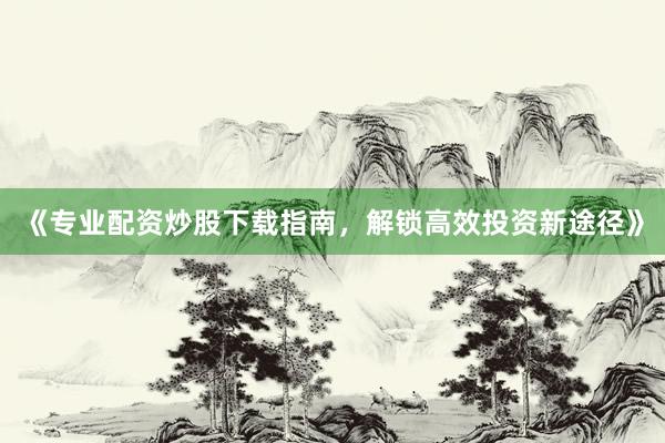《专业配资炒股下载指南，解锁高效投资新途径》