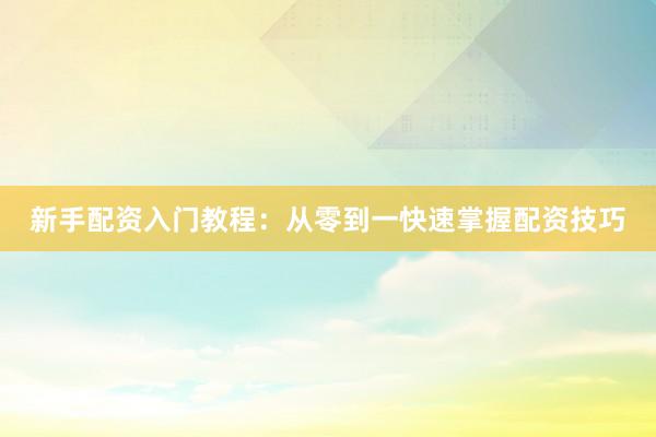 新手配资入门教程：从零到一快速掌握配资技巧