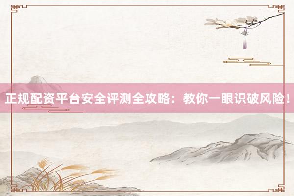 正规配资平台安全评测全攻略：教你一眼识破风险！