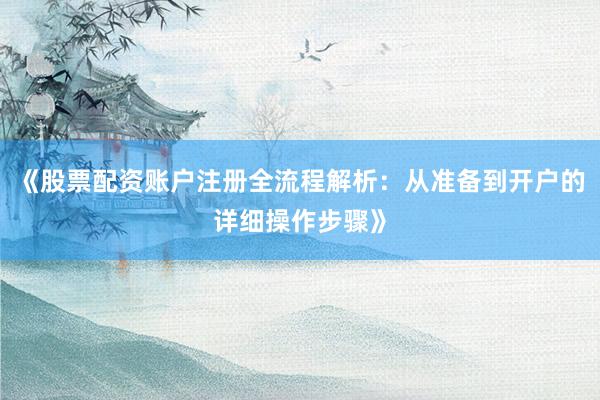 《股票配资账户注册全流程解析：从准备到开户的详细操作步骤》