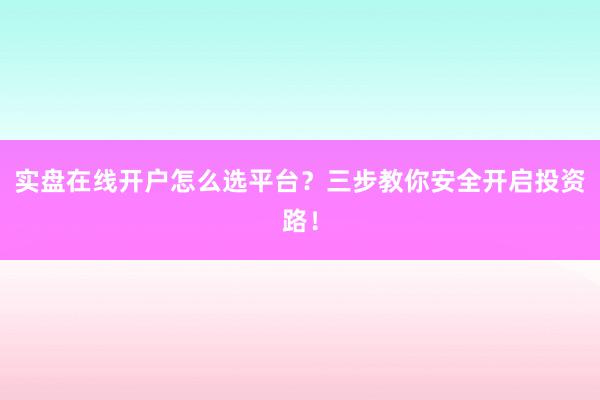 实盘在线开户怎么选平台？三步教你安全开启投资路！