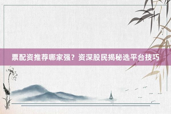票配资推荐哪家强？资深股民揭秘选平台技巧