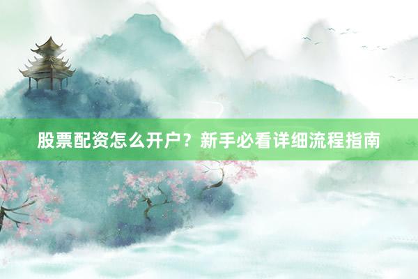 股票配资怎么开户？新手必看详细流程指南