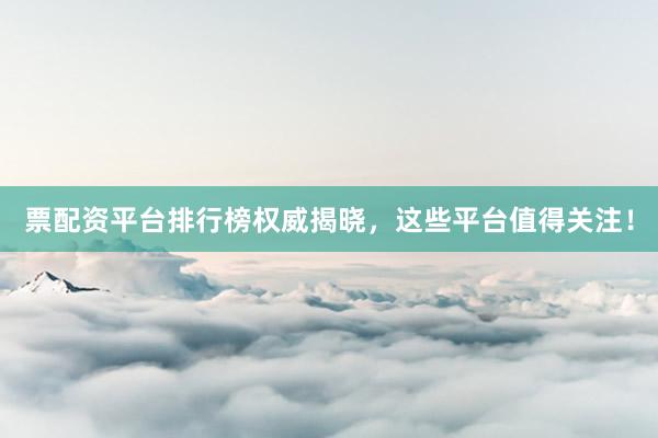 票配资平台排行榜权威揭晓，这些平台值得关注！