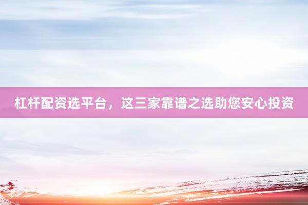 杠杆配资选平台，这三家靠谱之选助您安心投资