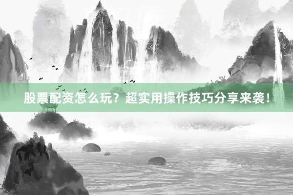 股票配资怎么玩？超实用操作技巧分享来袭！