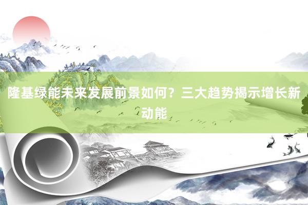 隆基绿能未来发展前景如何?三大趋势揭示增长新动能