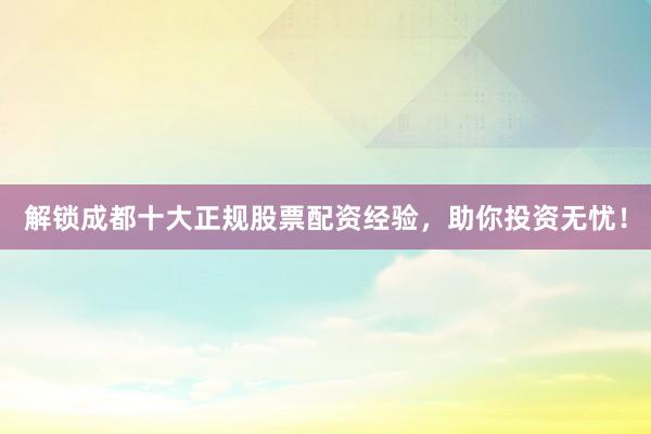 解锁成都十大正规股票配资经验，助你投资无忧！