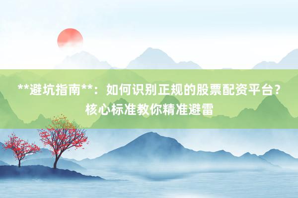 **避坑指南**：如何识别正规的股票配资平台？核心标准教你精准避雷