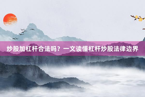 炒股加杠杆合法吗？一文读懂杠杆炒股法律边界
