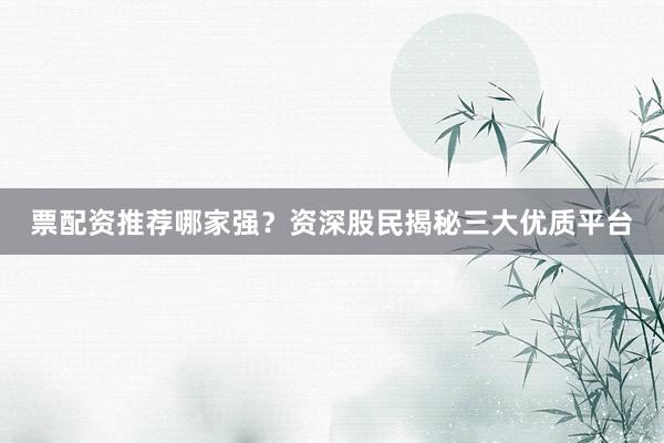 票配资推荐哪家强？资深股民揭秘三大优质平台