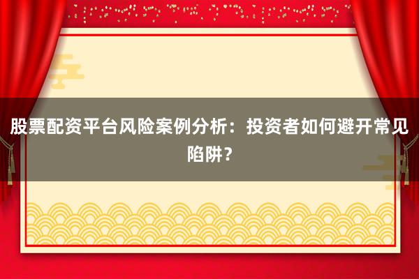 股票配资平台风险案例分析：投资者如何避开常见陷阱？