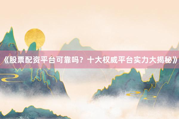 《股票配资平台可靠吗？十大权威平台实力大揭秘》