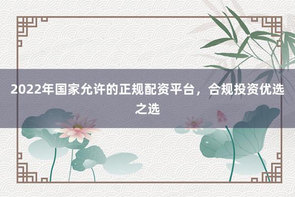 2022年国家允许的正规配资平台，合规投资优选之选