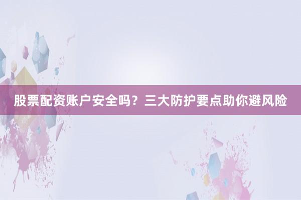 股票配资账户安全吗？三大防护要点助你避风险
