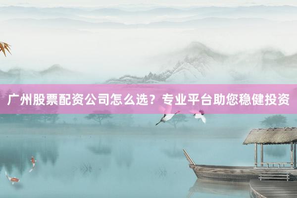 广州股票配资公司怎么选？专业平台助您稳健投资