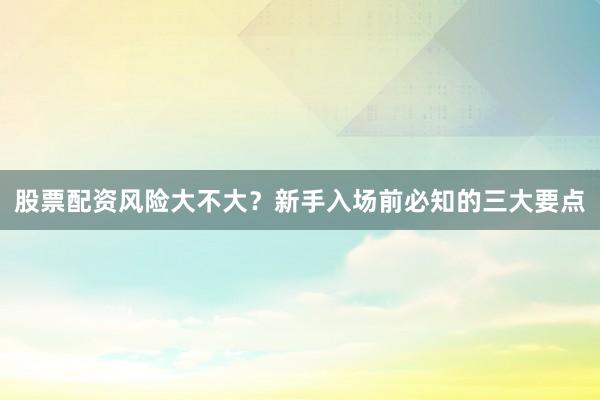 股票配资风险大不大？新手入场前必知的三大要点