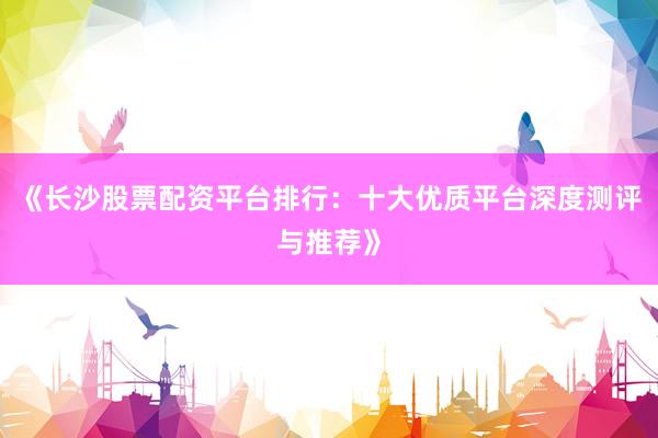 《长沙股票配资平台排行：十大优质平台深度测评与推荐》