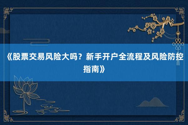 《股票交易风险大吗?新手开户全流程及风险防控指南》