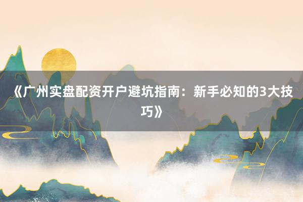 《广州实盘配资开户避坑指南：新手必知的3大技巧》