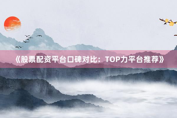 《股票配资平台口碑对比：TOP力平台推荐》