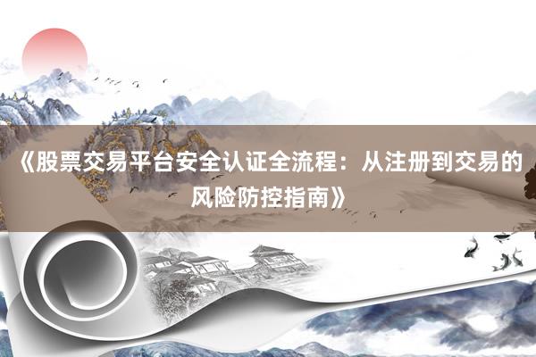 《股票交易平台安全认证全流程：从注册到交易的风险防控指南》
