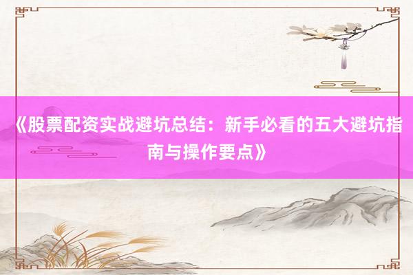 《股票配资实战避坑总结：新手必看的五大避坑指南与操作要点》