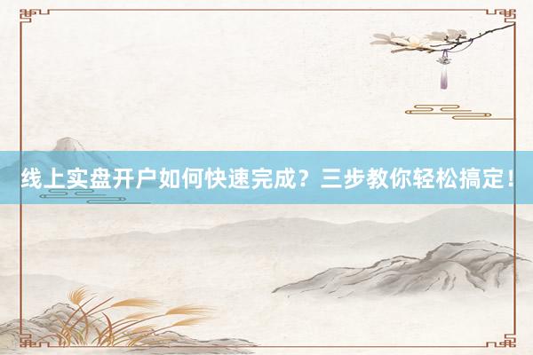 线上实盘开户如何快速完成？三步教你轻松搞定！