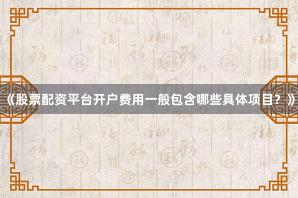 《股票配资平台开户费用一般包含哪些具体项目？》