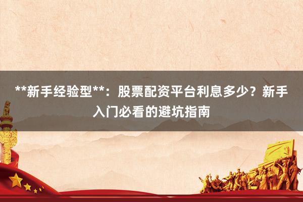 **新手经验型**：股票配资平台利息多少？新手入门必看的避坑指南