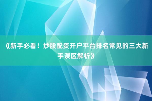 《新手必看！炒股配资开户平台排名常见的三大新手误区解析》