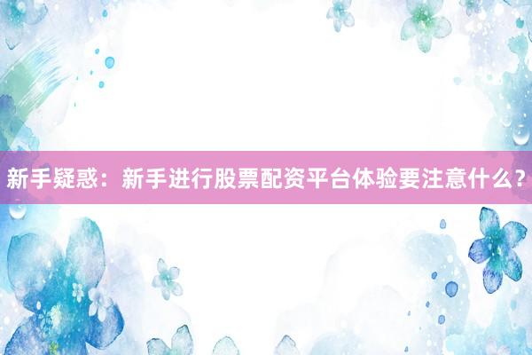 新手疑惑：新手进行股票配资平台体验要注意什么？