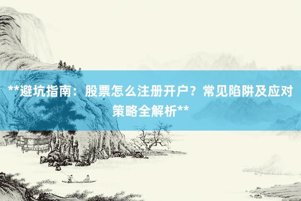 **避坑指南：股票怎么注册开户？常见陷阱及应对策略全解析**