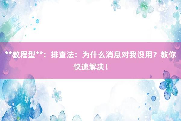 **教程型**：排查法：为什么消息对我没用？教你快速解决！